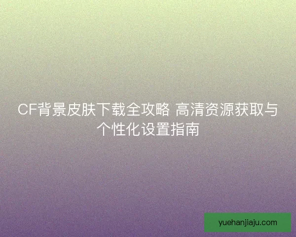 CF背景皮肤下载全攻略 高清资源获取与个性化设置指南