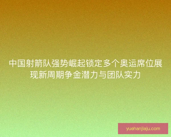 中国射箭队强势崛起锁定多个奥运席位展现新周期争金潜力与团队实力
