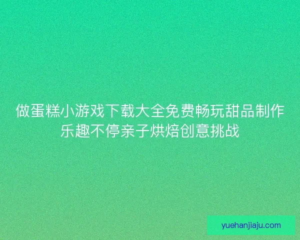 做蛋糕小游戏下载大全免费畅玩甜品制作乐趣不停亲子烘焙创意挑战